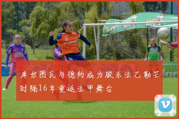 库尔图瓦与德约成为股东法乙勒芒时隔16年重返法甲舞台