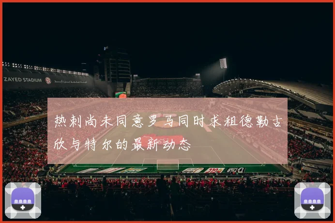 热刺尚未同意罗马同时求租德勒古欣与特尔的最新动态