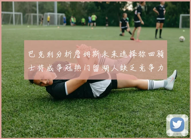 巴克利分析詹姆斯未来选择称回骑士将成争冠热门留湖人缺乏竞争力
