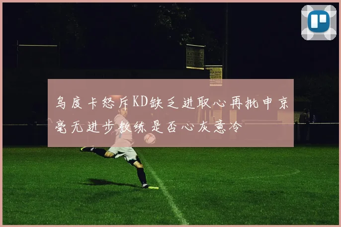 乌度卡怒斥KD缺乏进取心再批申京毫无进步教练是否心灰意冷