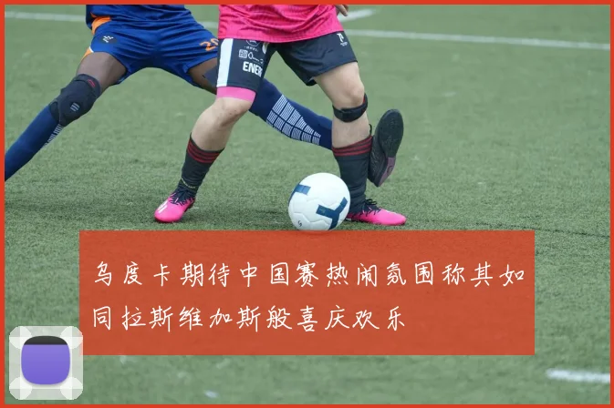 乌度卡期待中国赛热闹氛围称其如同拉斯维加斯般喜庆欢乐