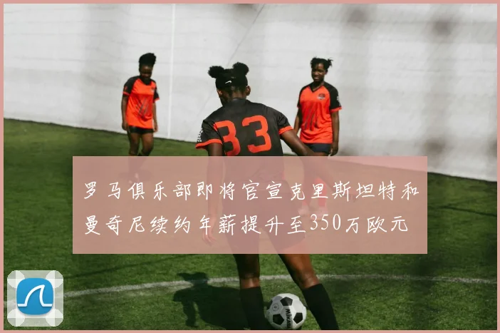 罗马俱乐部即将官宣克里斯坦特和曼奇尼续约年薪提升至350万欧元